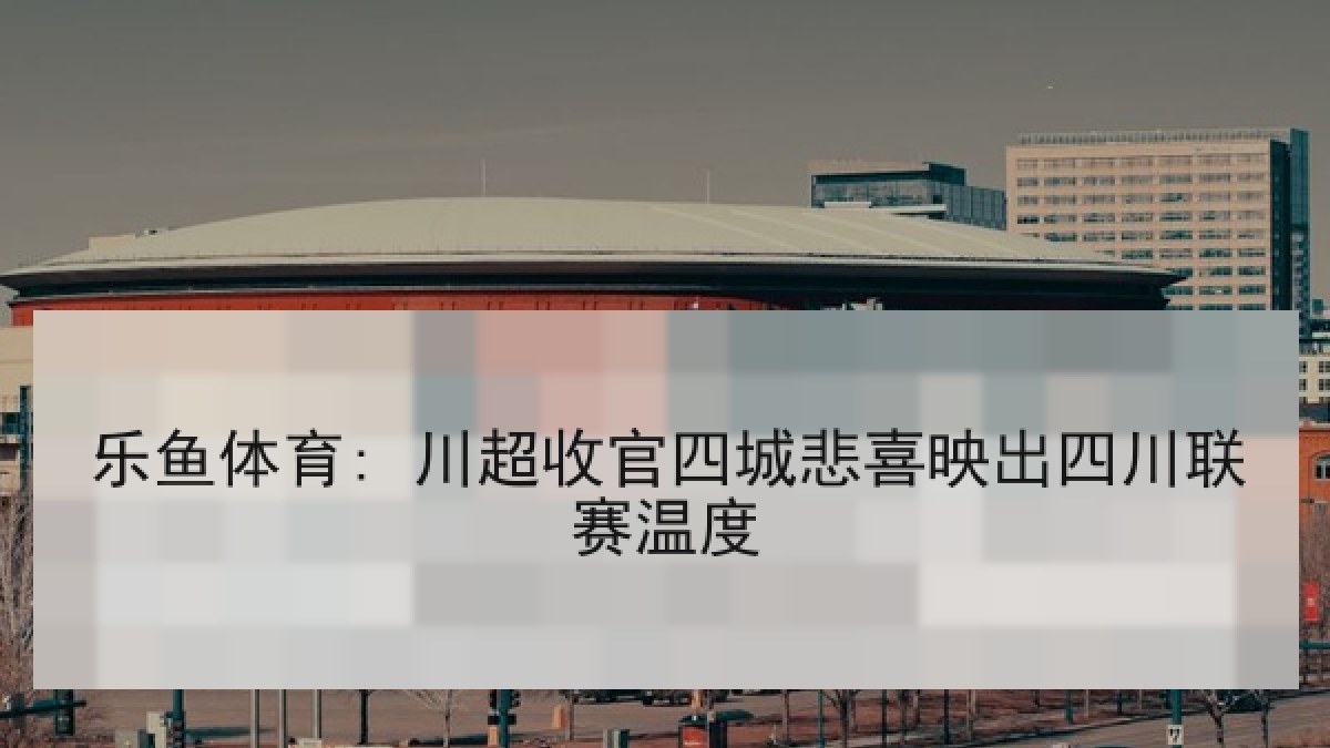 乐鱼体育: 川超收官四城悲喜映出四川联赛温度 乐鱼体育: 川超收官四城悲喜映出四川联赛温度