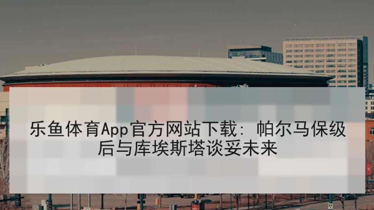 乐鱼体育App官方网站下载: 帕尔马保级后与库埃斯塔谈妥未来