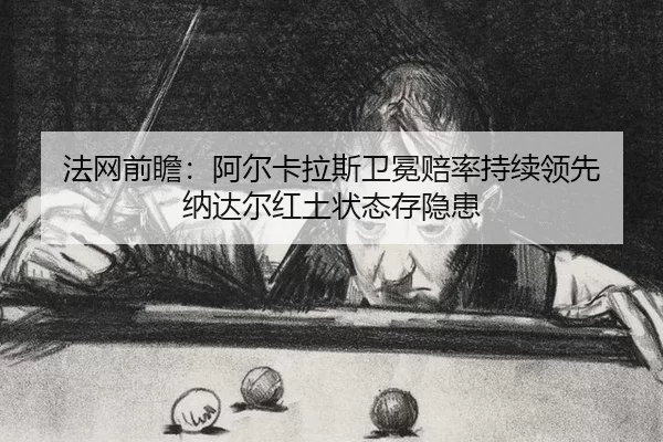 法网前瞻：阿尔卡拉斯卫冕赔率持续领先 纳达尔红土状态存隐患