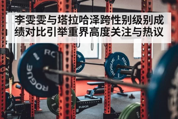 李雯雯与塔拉哈泽跨性别级别成绩对比引举重界高度关注与热议