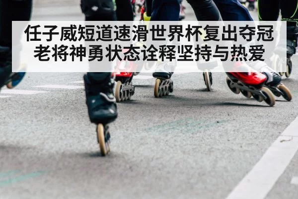 任子威短道速滑世界杯复出夺冠 老将神勇状态诠释坚持与热爱