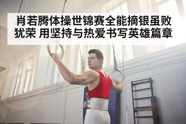 肖若腾体操世锦赛全能摘银虽败犹荣 用坚持与热爱书写英雄篇章